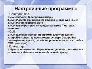 Настроичные программы:
● Command-line
1. eye-calibrate: Калибровка камеры
2. eye-chkcam: сканирование подключённых web камер
3. eye-chklot: проверка лота
4. eye-estcampos: расчёт координат камер и матрицы
поворота
● GUI:
1. eye-command-cented: Программа для упрощённой
настройки конфигурации камеры сервера (настройка
геометрии площадки, расчёт координат камеры, настройка
SVM детектора)
●
Конвертер:
1. Eye-data-mos-server: Перекачивает данные о московских
парковках с data.mos.ru на глобальный сервер
 