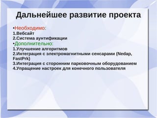Дальнейшее развитие проекта
●Необходимо:
1.Вебсайт
2.Система аунтификации
●Дополнительно:
1.Улучшение алгоритмов
2.Интеграция с электромагнитными сенсарами (Nedap,
FastPrk)
3.Интеграция с сторонним парковочным оборудованием
4.Упращение настроек для конечного пользователя
 