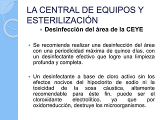 LA CENTRAL DE EQUIPOS Y
ESTERILIZACIÓN
 Desinfección del área de la CEYE
 Se recomienda realizar una desinfección del área
con una periodicidad máxima de quince días, con
un desinfectante efectivo que logre una limpieza
profunda y completa.
 Un desinfectante a base de cloro activo sin los
efectos nocivos del hipoclorito de sodio ni la
toxicidad de la sosa cáustica, altamente
recomendable para éste fin, puede ser el
cloroxidante electrolítico, ya que por
oxidorreducción, destruye los microorganismos.
 