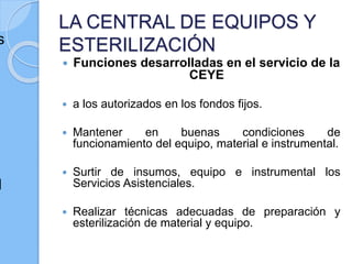 LA CENTRAL DE EQUIPOS Y
ESTERILIZACIÓN
 Funciones desarrolladas en el servicio de la
CEYE
 a los autorizados en los fondos fijos.
 Mantener en buenas condiciones de
funcionamiento del equipo, material e instrumental.
 Surtir de insumos, equipo e instrumental los
Servicios Asistenciales.
 Realizar técnicas adecuadas de preparación y
esterilización de material y equipo.
s
d
 