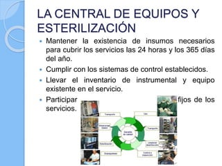LA CENTRAL DE EQUIPOS Y
ESTERILIZACIÓN
 Mantener la existencia de insumos necesarios
para cubrir los servicios las 24 horas y los 365 días
del año.
 Cumplir con los sistemas de control establecidos.
 Llevar el inventario de instrumental y equipo
existente en el servicio.
 Participar en la elaboración de fondos fijos de los
servicios.
 