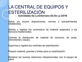 LA CENTRAL DE EQUIPOS Y
ESTERILIZACIÓN
 Actividades De La Enfermera (O) De La CEYE
 Aplica y/o asume disposiciones, normas y procedimientos
establecidos.
 Solicita y registra los suministros de material asignados a los
Servicios Asistenciales.
 Controla la distribución de material de consumo, de canje,
instrumental y equipo.
 Supervisa y registra los controles de esterilización.
 Prepara material, guantes y bultos para su esterilización.
 Mantiene las buenas relaciones interpersonales con el equipo de
salud.
 