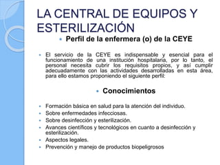 LA CENTRAL DE EQUIPOS Y
ESTERILIZACIÓN
 Perfil de la enfermera (o) de la CEYE
 El servicio de la CEYE es indispensable y esencial para el
funcionamiento de una institución hospitalaria, por lo tanto, el
personal necesita cubrir los requisitos propios, y así cumplir
adecuadamente con las actividades desarrolladas en esta área,
para ello estamos proponiendo el siguiente perfil:
 Conocimientos
 Formación básica en salud para la atención del individuo.
 Sobre enfermedades infecciosas.
 Sobre desinfección y esterilización.
 Avances científicos y tecnológicos en cuanto a desinfección y
esterilización.
 Aspectos legales.
 Prevención y manejo de productos biopeligrosos
 