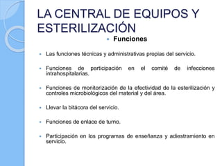 LA CENTRAL DE EQUIPOS Y
ESTERILIZACIÓN
 Funciones
 Las funciones técnicas y administrativas propias del servicio.
 Funciones de participación en el comité de infecciones
intrahospitalarias.
 Funciones de monitorización de la efectividad de la esterilización y
controles microbiológicos del material y del área.
 Llevar la bitácora del servicio.
 Funciones de enlace de turno.
 Participación en los programas de enseñanza y adiestramiento en
servicio.
 