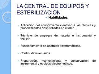 LA CENTRAL DE EQUIPOS Y
ESTERILIZACIÓN
 Habilidades
 Aplicación del conocimiento científico a las técnicas y
procedimientos desarrolladas en el área.
 Técnicas de empaque de material e instrumental y
equipo.
 Funcionamiento de aparatos electromédicos.
 Control de inventarios.
 Preparación, mantenimiento y conservación de
instrumental y equipos electromédicos.
 