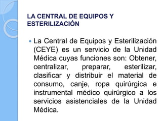 LA CENTRAL DE EQUIPOS Y
ESTERILIZACIÓN
 La Central de Equipos y Esterilización
(CEYE) es un servicio de la Unidad
Médica cuyas funciones son: Obtener,
centralizar, preparar, esterilizar,
clasificar y distribuir el material de
consumo, canje, ropa quirúrgica e
instrumental médico quirúrgico a los
servicios asistenciales de la Unidad
Médica.
 
