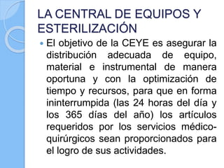 LA CENTRAL DE EQUIPOS Y
ESTERILIZACIÓN
 El objetivo de la CEYE es asegurar la
distribución adecuada de equipo,
material e instrumental de manera
oportuna y con la optimización de
tiempo y recursos, para que en forma
ininterrumpida (las 24 horas del día y
los 365 días del año) los artículos
requeridos por los servicios médico-
quirúrgicos sean proporcionados para
el logro de sus actividades.
 