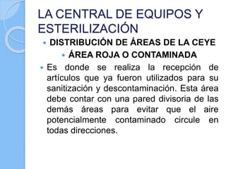 LA CENTRAL DE EQUIPOS Y
ESTERILIZACIÓN
 DISTRIBUCIÓN DE ÁREAS DE LA CEYE
 ÁREA ROJA O CONTAMINADA
 Es donde se realiza la recepción de
artículos que ya fueron utilizados para su
sanitización y descontaminación. Esta área
debe contar con una pared divisoria de las
demás áreas para evitar que el aire
potencialmente contaminado circule en
todas direcciones.
 
