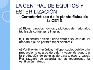 LA CENTRAL DE EQUIPOS Y
ESTERILIZACIÓN
 Características de la planta física de
la CEYE
 a) Pisos, paredes, techos y plafones de materiales
fáciles de conservar y limpiar.
 b) Iluminación artificial; debe estar dispuesta de tal
manera que no permita tener sombras.
 c) Ventilación mecánica; indispensable, debido a la
producción y escape de calor y vapor de agua y a
la producción de pelusas de gasas, ropa y papel.
Por razones de asepsia no se recomienda la
ventilación natural.
 