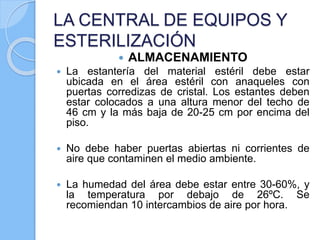 LA CENTRAL DE EQUIPOS Y
ESTERILIZACIÓN
 ALMACENAMIENTO
 La estantería del material estéril debe estar
ubicada en el área estéril con anaqueles con
puertas corredizas de cristal. Los estantes deben
estar colocados a una altura menor del techo de
46 cm y la más baja de 20-25 cm por encima del
piso.
 No debe haber puertas abiertas ni corrientes de
aire que contaminen el medio ambiente.
 La humedad del área debe estar entre 30-60%, y
la temperatura por debajo de 26ºC. Se
recomiendan 10 intercambios de aire por hora.
 