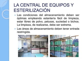 LA CENTRAL DE EQUIPOS Y
ESTERILIZACIÓN
 Las condiciones del almacenamiento deben ser
óptimas empleando estantería fácil de limpieza,
estar libres de polvo, pelusas, suciedad o bichos.
La limpieza, de realizarse, debe ser extrema.
 Las áreas de almacenamiento deben tener entrada
restringida.
 