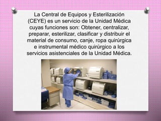 La Central de Equipos y Esterilización
(CEYE) es un servicio de la Unidad Médica
cuyas funciones son: Obtener, centralizar,
preparar, esterilizar, clasificar y distribuir el
material de consumo, canje, ropa quirúrgica
e instrumental médico quirúrgico a los
servicios asistenciales de la Unidad Médica.
 