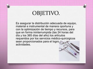 OBJETIVO.
Es asegurar la distribución adecuada de equipo,
material e instrumental de manera oportuna y
con la optimización de tiempo y recursos, para
que en forma ininterrumpida (las 24 horas del
día y los 365 días del año) los artículos
requeridos por los servicios médico-quirúrgicos
sean proporcionados para el logro de sus
actividades.
 