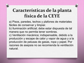 Características de la planta
física de la CEYE
a) Pisos, paredes, techos y plafones de materiales
fáciles de conservar y limpiar.
b) Iluminación artificial; debe estar dispuesta de tal
manera que no permita tener sombras.
c) Ventilación mecánica; indispensable, debido a la
producción y escape de calor y vapor de agua y a la
producción de pelusas de gasas, ropa y papel. Por
razones de asepsia no se recomienda la ventilación
natural.
 
