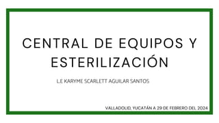 CENTRAL DE EQUIPOS Y
ESTERILIZACIÓN
L.E KARYME SCARLETT AGUILAR SANTOS
VALLADOLID, YUCATÁN A 29 DE FEBRERO DEL 2024
 