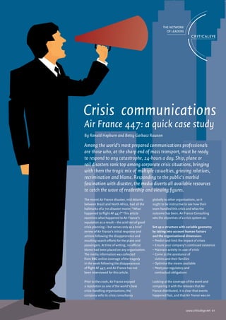 Crisis communications
Air France 447: a quick case study
By Ronald Hepburn and Betsy Garbacz Rawson

Among the world’s most prepared communications professionals
are those who, at the sharp end of mass transport, must be ready
to respond to any catastrophe, 24-hours a day. Ship, plane or
rail disasters rank top among corporate crisis situations, bringing
with them the tragic mix of multiple casualties, grieving relatives,
recrimination and blame. Responding to the public’s morbid
fascination with disaster, the media diverts all available resources
to catch the wave of readership and viewing figures.
The recent Air France disaster, mid-Atlantic     globally to other organisations, so it
between Brazil and North Africa, had all the     ought to be instructive to see how their
hallmarks of a 70s disaster movie: “What         team handled this crisis and what the
happened to flight AF 447?” This article         outcome has been. Air France Consulting
examines what happened to Air France’s           sets the objectives of a crisis system as:
reputation as a result – the acid test of good
crisis planning – but serves only as a brief     Set up a structure with variable geometry
review of Air France’s initial response and      by taking into account human factors
actions following the disappearance and          and the organisational dimension:
resulting search efforts for the plane and       • Predict and limit the impact of crises
passengers. At time of writing, no official      • Ensure your company’s continued existence
blame had been placed on any organisation.       • Maintain activity in case of crisis
The media information was collected              • Come to the assistance of
from BBC online coverage of the tragedy            victims and their families
in the week following the disappearance          • Optimise the means available
of flight AF 447, and Air France has not         • Meet your regulatory and
been interviewed for this article.                 contractual obligations

Prior to the crash, Air France enjoyed           Looking at the coverage of the event and
a reputation as one of the world’s best          comparing it with the releases that Air
crisis-handling organisations; the               France distributed, it is clear that events
company sells its crisis consultancy             happened fast, and that Air France was on



                                                                          www.criticaleye.net 01
 