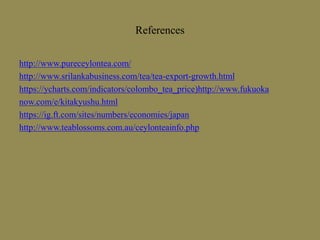 References
http://www.pureceylontea.com/
http://www.srilankabusiness.com/tea/tea-export-growth.html
https://ycharts.com/indicators/colombo_tea_price)http://www.fukuoka
now.com/e/kitakyushu.html
https://ig.ft.com/sites/numbers/economies/japan
http://www.teablossoms.com.au/ceylonteainfo.php
 