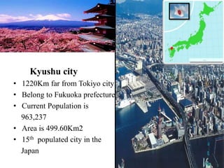 Kyushu city
• 1220Km far from Tokiyo city
• Belong to Fukuoka prefecture
• Current Population is
963,237
• Area is 499.60Km2
• 15th populated city in the
Japan
 