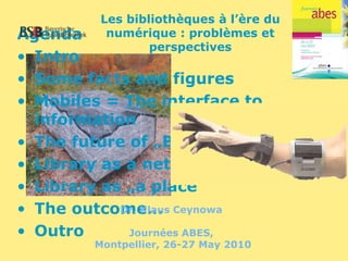 Agenda
• Intro
• Some facts and figures
• Mobiles = The interface to
information
• The future of „Books“
• Library as a networked service
• Library as „a place“
• The outcome…
• Outro
Les bibliothèques à l’ère du
numérique : problèmes et
perspectives
Dr. Klaus Ceynowa
Journées ABES,
Montpellier, 26-27 May 2010
 