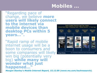 Mobiles …
“Regarding pace of
change, we believe more
users will likely connect
to the internet via
mobile devices than
desktop PCs within 5
years…”.
“Rapid ramp of mobile
internet usage will be a
boon to consumers and
some companies will likely
win big (potentially very
big) while many will
wonder what just
happened...“
Morgan Stanley’s Mobile Internet Report, 15.12.09 (www.ms.com/techresearch).
 