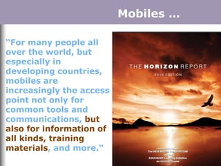 “For many people all
over the world, but
especially in
developing countries,
mobiles are
increasingly the access
point not only for
common tools and
communications, but
also for information of
all kinds, training
materials, and more.“
Mobiles …
 