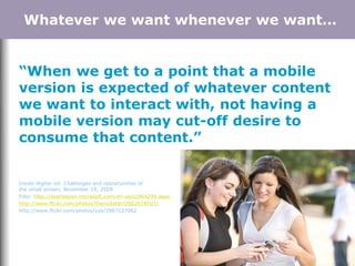 “When we get to a point that a mobile
version is expected of whatever content
we want to interact with, not having a
mobile version may cut-off desire to
consume that content.”
Inside Higher ed: Challenges and opportunities of
the small screen, November 19, 2009
Foto: http://expression.microsoft.com/en-us/cc964299.aspx
http://www.flickr.com/photos/thenickster/2952878107/
http://www.flickr.com/photos/yzo/2987127062
Whatever we want whenever we want…
 