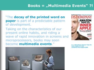 A. L. Penenberg: Amazon Taps Its
Inner Apple, In: Fast
Company,July/August 2009
“The decay of the printed word on
paper is part of a predictable pattern
of development.
Taking on the characteristics of our
present online habits, and riding a
wave of rapid innovation in screens and
microprocessors, books may soon
become multimedia events.”
Books = „Multimedia Events“ ?!
 