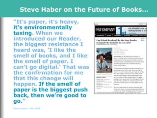 Steve Haber on the Future of Books…
“It's paper, it's heavy,
it's environmentally
taxing. When we
introduced our Reader,
the biggest resistance I
heard was, 'I like the
smell of books, and I like
the smell of paper. I
can't go digital.' That was
the confirmation for me
that this change will
happen. If the smell of
paper is the biggest push
back, then we're good to
go.”
Fastcompany: May 2009
 