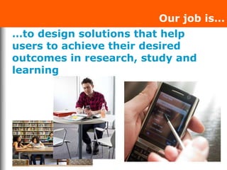 …to design solutions that help
users to achieve their desired
outcomes in research, study and
learning
Our job is…
 
