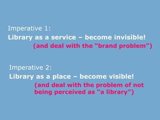 Imperative 1:
Library as a service – become invisible!
(and deal with the “brand problem”)
Imperative 2:
Library as a place – become visible!
(and deal with the problem of not
being perceived as “a library”)
 