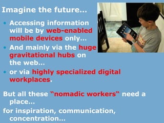 • Accessing information
will be by web-enabled
mobile devices only…
• And mainly via the huge
gravitational hubs on
the web…
• or via highly specialized digital
workplaces.
But all these “nomadic workers“ need a
place…
for inspiration, communication,
concentration…
Imagine the future…
 