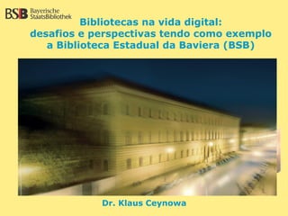 Bibliotecas na vida digital:
desafios e perspectivas tendo como exemplo
   a Biblioteca Estadual da Baviera (BSB)




            Dr. Klaus Ceynowa
 