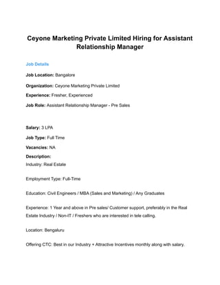 Ceyone Marketing Private Limited Hiring for Assistant
Relationship Manager
Job Details
Job Location: Bangalore
Organization: Ceyone Marketing Private Limited
Experience: Fresher, Experienced
Job Role: Assistant Relationship Manager - Pre Sales
Salary: 3 LPA
Job Type: Full Time
Vacancies: NA
Description:
Industry: Real Estate
Employment Type: Full-Time
Education: Civil Engineers / MBA (Sales and Marketing) / Any Graduates
Experience: 1 Year and above in Pre sales/ Customer support, preferably in the Real
Estate Industry / Non-IT / Freshers who are interested in tele calling.
Location: Bengaluru
Offering CTC: Best in our Industry + Attractive Incentives monthly along with salary.
 