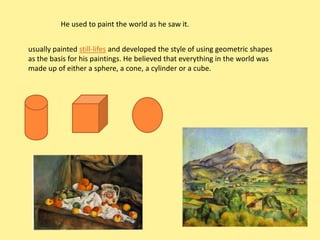 He used to paint the world as he saw it.


usually painted still-lifes and developed the style of using geometric shapes
as the basis for his paintings. He believed that everything in the world was
made up of either a sphere, a cone, a cylinder or a cube.
 
