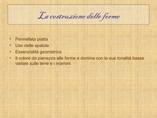 La costruzione delle forme

•   Pennellata piatta
•   Uso delle spatola
•   Essenzialità geometrica
•   Il colore da pienezza alle forme e domina con le sue tonalità basse
    variate sulle terre e i marroni
 