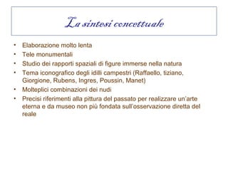 La sintesi concettuale
•   Elaborazione molto lenta
•   Tele monumentali
•   Studio dei rapporti spaziali di figure immerse nella natura
•   Tema iconografico degli idilli campestri (Raffaello, tiziano,
    Giorgione, Rubens, Ingres, Poussin, Manet)
•   Molteplici combinazioni dei nudi
•   Precisi riferimenti alla pittura del passato per realizzare un’arte
    eterna e da museo non più fondata sull’osservazione diretta del
    reale
 