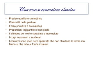 Una nuova concezione classica
•   Preciso equilibrio simmetrico
•   Classicità delle posture
•   Forza primitiva e animalesca
•   Proporzioni ingigantite e fuori scala
•   Il disegno dei volti e sgraziato e incompiuto
•   I corpi imponenti e scultorei
•   I contorni sono linee nere spezzate che non chiudono le forme ma
    fanno si che tutto si fonda insieme
 