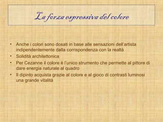 La forza espressiva del colore

• Anche i colori sono dosati in base alle sensazioni dell’artista
  indipendentemente dalla corrispondenza con la realtà
• Solidità architettonica
• Per Cezanne il colore è l’unico strumento che permette al pittore di
  dare energia naturale al quadro
• Il dipinto acquista grazie al colore e al gioco di contrasti luminosi
  una grande vitalità
 