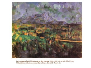 La montagna Saint Victoire verso des Lauves, 1902-1906, olio su tela, 65 x 81 cm
Philadelphia, collezione privata (Sig. e Sig.ra. Carroll S. Tyson, Jr.)
 