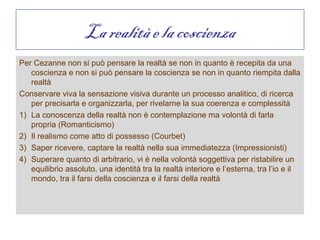 La realità e la coscienza
Per Cezanne non si può pensare la realtà se non in quanto è recepita da una
   coscienza e non si può pensare la coscienza se non in quanto riempita dalla
   realtà
Conservare viva la sensazione visiva durante un processo analitico, di ricerca
   per precisarla e organizzarla, per rivelarne la sua coerenza e complessità
1) La conoscenza della realtà non è contemplazione ma volontà di farla
   propria (Romanticismo)
2) Il realismo come atto di possesso (Courbet)
3) Saper ricevere, captare la realtà nella sua immediatezza (Impressionisti)
4) Superare quanto di arbitrario, vi è nella volontà soggettiva per ristabilire un
   equilibrio assoluto, una identità tra la realtà interiore e l’esterna, tra l’io e il
   mondo, tra il farsi della coscienza e il farsi della realtà
 