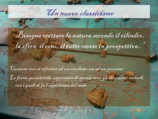 Un nuovo classicismo

“..Bisogna trattare la natura secondo il cilindro,
   la sfera, il cono, il tutto messo in prospettiva..”

Cezanne non si riferisce ad un risultato ma ad un processo
Le forme geometriche, espressive di spazio sono gli strumenti mentali
  con i quali si fa l’esperienza del reale
 