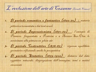 L’evoluzione dell’arte di Cezanne (Lionello Venturi)
1. Il periodo romantico o fantastico (1860-70) : materia
   pittorica tormentata e dai toni scuri
2. Il periodo Impressionista (1871-77) : l’esempio di
   Pissarro, frequentato a Pontoise e a Auvers-Sur-Oise lo
   avvicinano alla pittura en plein-air
3. Il periodo Costruttivo (1878-87) : rigoroso equilibrio
   geometrico rifiutando anche la prospettiva
4. Il periodo Sintetico (1879-1906) : distacco dal dato
   oggettivo naturale; disgregazione dell’immagine; temi e motivi
   ricorrenti
 