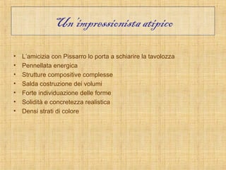 Un’impressionista atipico

•   L’amicizia con Pissarro lo porta a schiarire la tavolozza
•   Pennellata energica
•   Strutture compositive complesse
•   Salda costruzione dei volumi
•   Forte individuazione delle forme
•   Solidità e concretezza realistica
•   Densi strati di colore
 