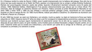 En L'Estaque recibió la visita de Renoir (1882), quien quedó impresionado con la belleza del paisaje. Ese año fue la
única vez que pudo exponer en el Salón de París, gracias a la intervención de su amigo y artista Antoine Guillemet,
Retrato de Louis-Auguste Cézanne, padre del artista, leyendo L'Événement (también conocido como El padre del
artista), 1866 (National Gallery, Washington).5 Fue escaso elreconocimiento que obtuvo por la crítica oficial. Por
entonces, dejó de trabajar en estrecha relación con Pissarro. Había conocido al pintor Monticelli en Marsella en los
años 1860 y entre 1878 y 1884 los dos artistas a menudo pintaron paisajes juntos, recorriendo en una ocasión
durante un mes el campo de Aix. En 1883 murió Manet, noticia que afectó a Cézanne. En diciembre se reunieron con
él Monet y Renoir en L'Estaque.
El año 1886 fue crucial: se casó con Hortense y, en octubre, murió su padre. Le dejó en herencia la finca que había
adquirido en 1859. Cézanne tenía 47 años de edad y por fin consiguió la independencia económica, gracias a la gran
herencia que recibió,6 aunque siguió manteniendo el aislamiento social. Es el año de su ruptura con Émile Zola,
después de que este le usara, en gran medida, como modelo para el artista fracasado y trágico Claude Lantier, en La
obra. Cézanne sintió que la novela era indecorosa y una traición por parte de su amigo de la infancia, por lo que
rompieron su amistad y no volvieron a verse.
 