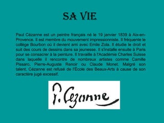 Sa vie
Paul Cézanne est un peintre français né le 19 janvier 1839 à Aix-en-
Provence. Il est membre du mouvement impressionniste. Il fréquente le
collège Bourbon où il devient ami avec Emile Zola. Il étudie le droit et
suit des cours de dessins dans sa jeunesse. Il s'installe ensuite à Paris
pour se consacrer à la peinture. Il travaille à l'Académie Charles Suisse
dans laquelle il rencontre de nombreux artistes comme Camille
Pissaro, Pierre-Auguste Renoir ou Claude Monet. Malgré son
talent, Cézanne est refusé de l’École des Beaux-Arts à cause de son
caractère jugé excessif.
 