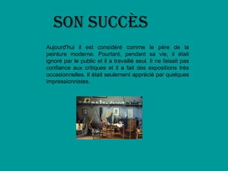 Son succès
Aujourd'hui il est considéré comme le père de la
peinture moderne. Pourtant, pendant sa vie, il était
ignoré par le public et il a travaillé seul. Il ne faisait pas
confiance aux critiques et il a fait des expositions très
occasionnelles. Il était seulement apprécié par quelques
impressionnistes.
 
