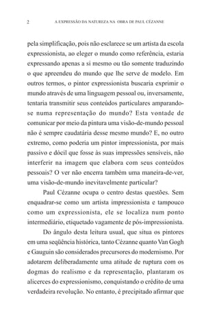 2

A EXPRESSÃO DA NATUREZA NA OBRA DE PAUL CÉZANNE

pela simplificação, pois não esclarece se um artista da escola
expressionista, ao eleger o mundo como referência, estaria
expressando apenas a si mesmo ou tão somente traduzindo
o que apreendeu do mundo que lhe serve de modelo. Em
outros termos, o pintor expressionista buscaria exprimir o
mundo através de uma linguagem pessoal ou, inversamente,
tentaria transmitir seus conteúdos particulares amparandose numa representação do mundo? Esta vontade de
comunicar por meio da pintura uma visão-de-mundo pessoal
não é sempre caudatária desse mesmo mundo? E, no outro
extremo, como poderia um pintor impressionista, por mais
passivo e dócil que fosse às suas impressões sensíveis, não
interferir na imagem que elabora com seus conteúdos
pessoais? O ver não encerra também uma maneira-de-ver,
uma visão-de-mundo inevitavelmente particular?
Paul Cézanne ocupa o centro destas questões. Sem
enquadrar-se como um artista impressionista e tampouco
como um expressionista, ele se localiza num ponto
intermediário, etiquetado vagamente de pós-impressionista.
Do ângulo desta leitura usual, que situa os pintores
em uma seqüência histórica, tanto Cézanne quanto Van Gogh
e Gauguin são considerados precursores do modernismo. Por
adotarem deliberadamente uma atitude de ruptura com os
dogmas do realismo e da representação, plantaram os
alicerces do expressionismo, conquistando o crédito de uma
verdadeira revolução. No entanto, é precipitado afirmar que

 