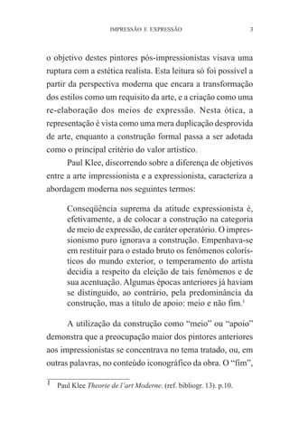 IMPRESSÃO E EXPRESSÃO

3

o objetivo destes pintores pós-impressionistas visava uma
ruptura com a estética realista. Esta leitura só foi possível a
partir da perspectiva moderna que encara a transformação
dos estilos como um requisito da arte, e a criação como uma
re-elaboração dos meios de expressão. Nesta ótica, a
representação é vista como uma mera duplicação desprovida
de arte, enquanto a construção formal passa a ser adotada
como o principal critério do valor artístico.
Paul Klee, discorrendo sobre a diferença de objetivos
entre a arte impressionista e a expressionista, caracteriza a
abordagem moderna nos seguintes termos:
Conseqüência suprema da atitude expressionista é,
efetivamente, a de colocar a construção na categoria
de meio de expressão, de caráter operatório. O impressionismo puro ignorava a construção. Empenhava-se
em restituir para o estado bruto os fenômenos colorísticos do mundo exterior, o temperamento do artista
decidia a respeito da eleição de tais fenômenos e de
sua acentuação. Algumas épocas anteriores já haviam
se distinguido, ao contrário, pela predominância da
construção, mas a título de apoio: meio e não fim.1
A utilização da construção como “meio” ou “apoio”
demonstra que a preocupação maior dos pintores anteriores
aos impressionistas se concentrava no tema tratado, ou, em
outras palavras, no conteúdo iconográfico da obra. O “fim”,
1 Paul Klee Theorie de l’art Moderne. (ref. bibliogr. 13). p.10.

 