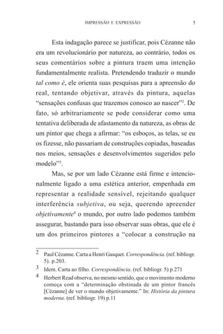 IMPRESSÃO E EXPRESSÃO

5

Esta indagação parece se justificar, pois Cézanne não
era um revolucionário por natureza, ao contrário, todos os
seus comentários sobre a pintura traem uma intenção
fundamentalmente realista. Pretendendo traduzir o mundo
tal como é, ele orienta suas pesquisas para a apreensão do
real, tentando objetivar, através da pintura, aquelas
“sensações confusas que trazemos conosco ao nascer”2. De
fato, só arbitrariamente se pode considerar como uma
tentativa deliberada de afastamento da natureza, as obras de
um pintor que chega a afirmar: “os esboços, as telas, se eu
os fizesse, não passariam de construções copiadas, baseadas
nos meios, sensações e desenvolvimentos sugeridos pelo
modelo”3.
Mas, se por um lado Cézanne está firme e intencionalmente ligado a uma estética anterior, empenhada em
representar a realidade sensível, rejeitando qualquer
interferência subjetiva, ou seja, querendo apreender
objetivamente4 o mundo, por outro lado podemos também
assegurar, bastando para isso observar suas obras, que ele é
um dos primeiros pintores a “colocar a construção na
2 Paul Cézanne. Carta a Henri Gasquet. Correspondência. (ref. bibliogr.
5). p.203.
3 Idem. Carta ao filho. Correspondência. (ref. bibliogr. 5) p.271
4 Herbert Read observa, no mesmo sentido, que o movimento moderno
começa com a “determinação obstinada de um pintor francês
[Cézanne] de ver o mundo objetivamente.” In: História da pintura
moderna. (ref. bibliogr. 19) p.11

 