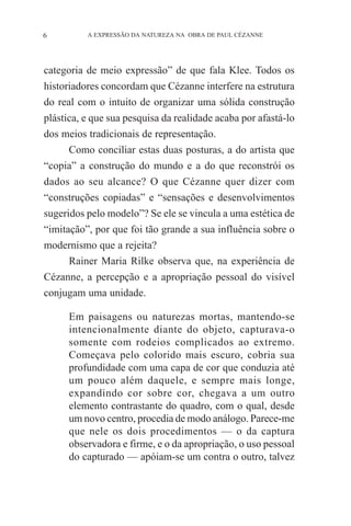 6

A EXPRESSÃO DA NATUREZA NA OBRA DE PAUL CÉZANNE

categoria de meio expressão” de que fala Klee. Todos os
historiadores concordam que Cézanne interfere na estrutura
do real com o intuito de organizar uma sólida construção
plástica, e que sua pesquisa da realidade acaba por afastá-lo
dos meios tradicionais de representação.
Como conciliar estas duas posturas, a do artista que
“copia” a construção do mundo e a do que reconstrói os
dados ao seu alcance? O que Cézanne quer dizer com
“construções copiadas” e “sensações e desenvolvimentos
sugeridos pelo modelo”? Se ele se vincula a uma estética de
“imitação”, por que foi tão grande a sua influência sobre o
modernismo que a rejeita?
Rainer Maria Rilke observa que, na experiência de
Cézanne, a percepção e a apropriação pessoal do visível
conjugam uma unidade.
Em paisagens ou naturezas mortas, mantendo-se
intencionalmente diante do objeto, capturava-o
somente com rodeios complicados ao extremo.
Começava pelo colorido mais escuro, cobria sua
profundidade com uma capa de cor que conduzia até
um pouco além daquele, e sempre mais longe,
expandindo cor sobre cor, chegava a um outro
elemento contrastante do quadro, com o qual, desde
um novo centro, procedia de modo análogo. Parece-me
que nele os dois procedimentos — o da captura
observadora e firme, e o da apropriação, o uso pessoal
do capturado — apóiam-se um contra o outro, talvez

 